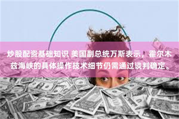炒股配资基础知识 美国副总统万斯表示，霍尔木兹海峡的具体操作技术细节仍需通过谈判确定。