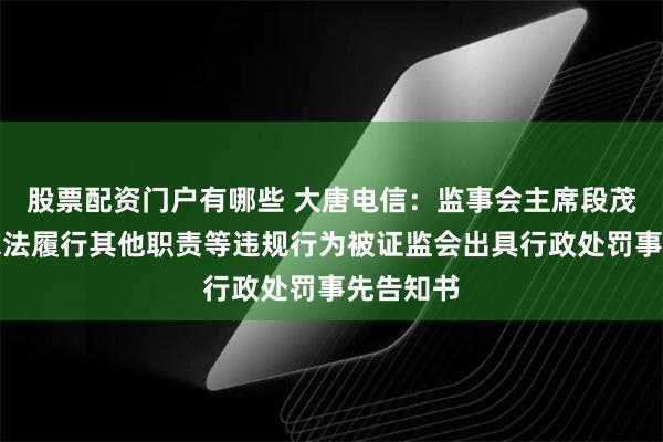 股票配资门户有哪些 大唐电信：监事会主席段茂忠因未依法履行其他职责等违规行为被证监会出具行政处罚事先告知书
