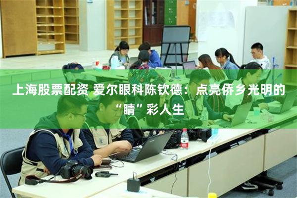 上海股票配资 爱尔眼科陈钦德：点亮侨乡光明的“睛”彩人生