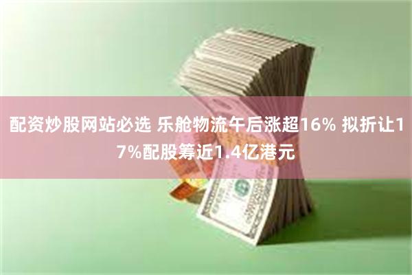 配资炒股网站必选 乐舱物流午后涨超16% 拟折让17%配股筹近1.4亿港元