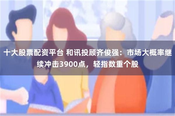 十大股票配资平台 和讯投顾齐俊强：市场大概率继续冲击3900点，轻指数重个股