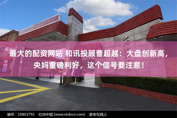 最大的配资网站 和讯投顾曹超越：大盘创新高，央妈重磅利好，这个信号要注意！