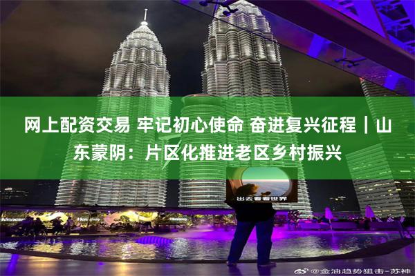 网上配资交易 牢记初心使命 奋进复兴征程｜山东蒙阴：片区化推进老区乡村振兴