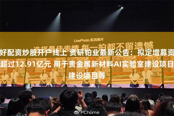 好配资炒股开户线上 贵研铂业最新公告：拟定增募资不超过12.91亿元 用于贵金属新材料AI实验室建设项目等