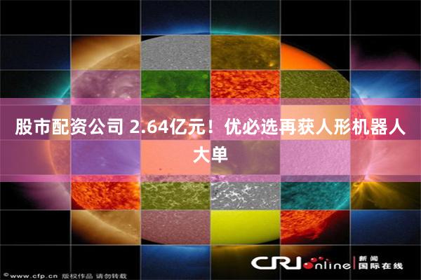 股市配资公司 2.64亿元！优必选再获人形机器人大单