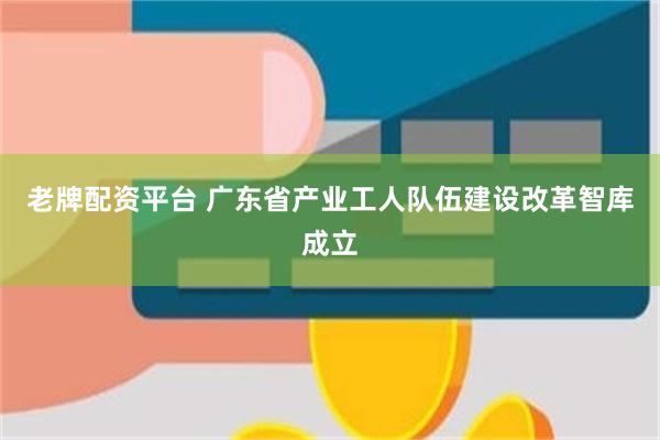 老牌配资平台 广东省产业工人队伍建设改革智库成立