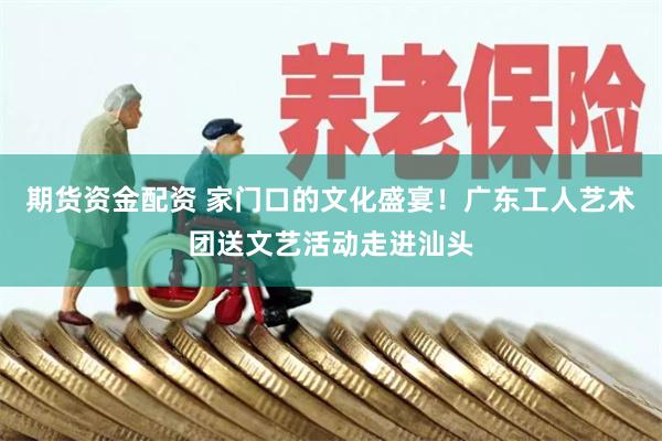 期货资金配资 家门口的文化盛宴！广东工人艺术团送文艺活动走进汕头