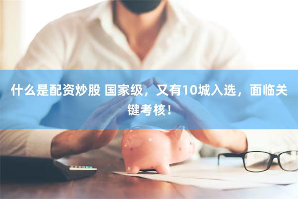 什么是配资炒股 国家级，又有10城入选，面临关键考核！