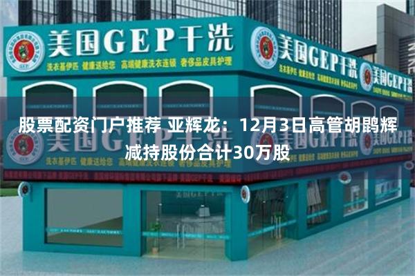 股票配资门户推荐 亚辉龙：12月3日高管胡鹍辉减持股份合计30万股