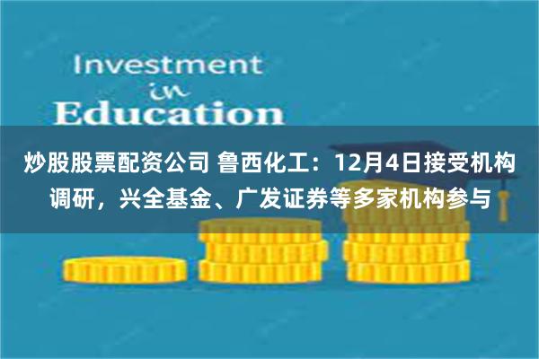 炒股股票配资公司 鲁西化工：12月4日接受机构调研，兴全基金、广发证券等多家机构参与