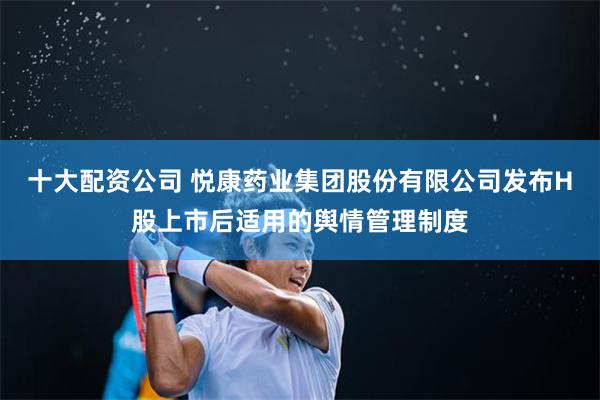 十大配资公司 悦康药业集团股份有限公司发布H股上市后适用的舆情管理制度