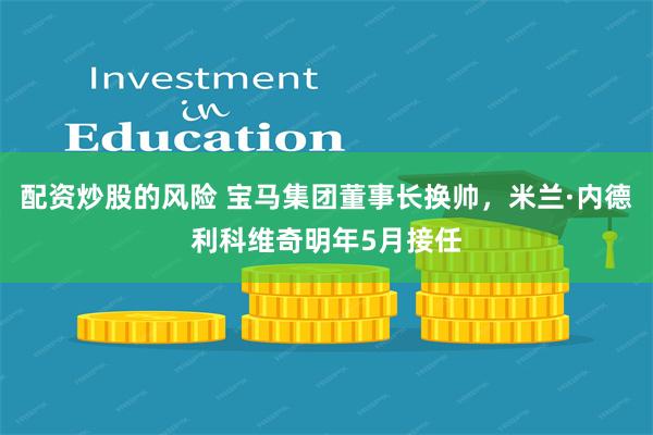 配资炒股的风险 宝马集团董事长换帅，米兰·内德利科维奇明年5月接任