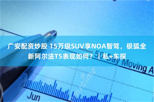 广安配资炒股 15万级SUV享NOA智驾，极狐全新阿尔法T5表现如何？丨私+车探