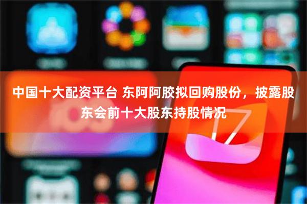 中国十大配资平台 东阿阿胶拟回购股份，披露股东会前十大股东持股情况