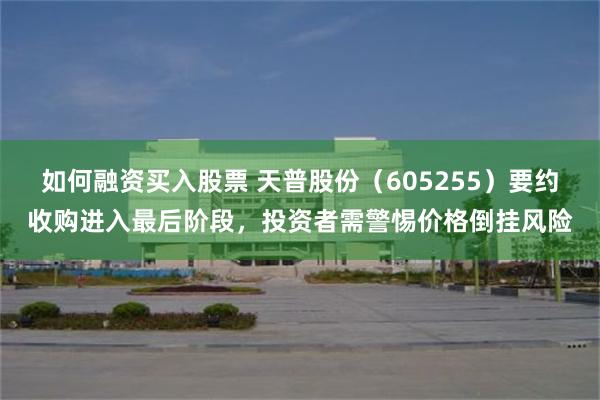 如何融资买入股票 天普股份(605255)要约收购进入最后阶段,投资者需警惕价格倒挂风险