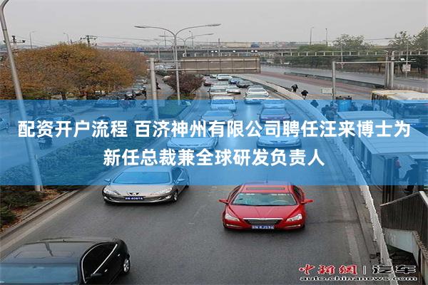 配资开户流程 百济神州有限公司聘任汪来博士为新任总裁兼全球研发负责人