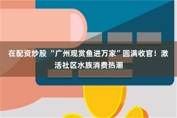 在配资炒股 “广州观赏鱼进万家”圆满收官!激活社区水族消费热潮