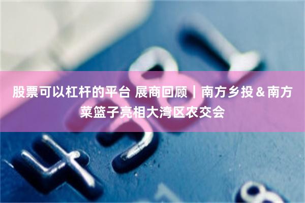 股票可以杠杆的平台 展商回顾｜南方乡投＆南方菜篮子亮相大湾区农交会