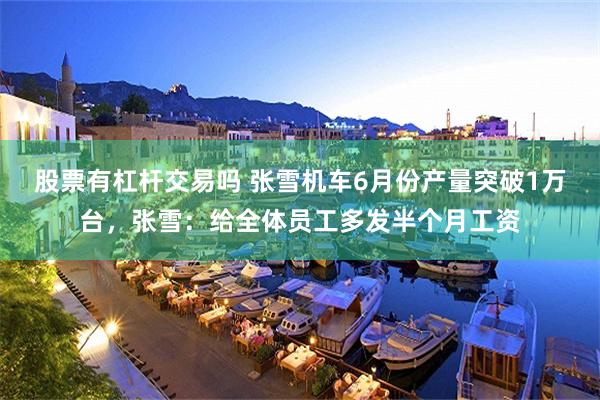 股票有杠杆交易吗 张雪机车6月份产量突破1万台，张雪：给全体员工多发半个月工资