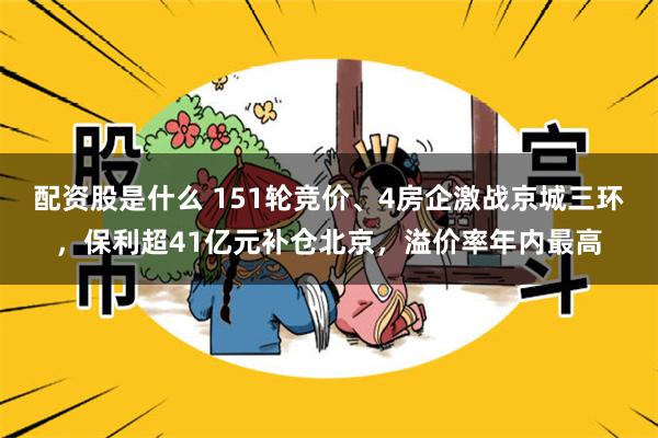 配资股是什么 151轮竞价、4房企激战京城三环，保利超41亿元补仓北京，溢价率年内最高