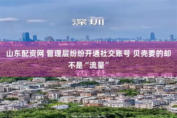 山东配资网 管理层纷纷开通社交账号 贝壳要的却不是“流量”