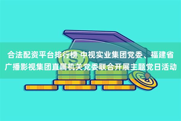 合法配资平台排行榜 中视实业集团党委、福建省广播影视集团直属机关党委联合开展主题党日活动