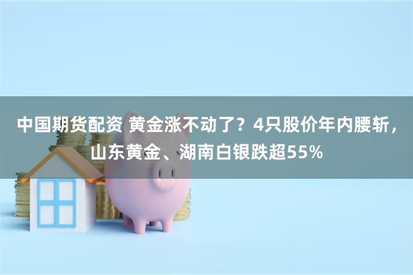中国期货配资 黄金涨不动了？4只股价年内腰斩，山东黄金、湖南白银跌超55%