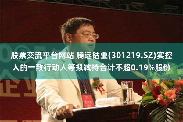 股票交流平台网站 腾远钴业(301219.SZ)实控人的一致行动人等拟减持合计不超0.19%股份