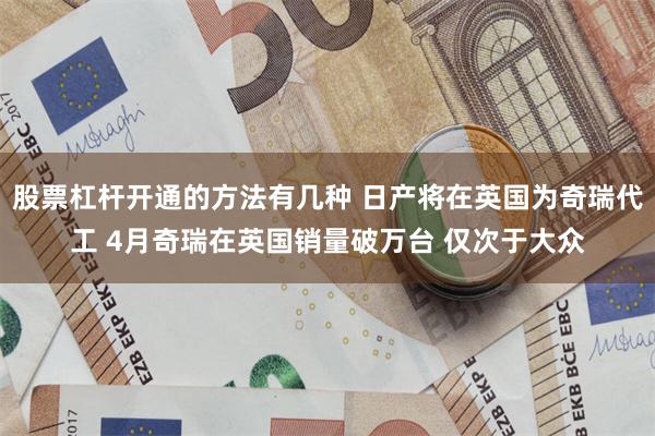 股票杠杆开通的方法有几种 日产将在英国为奇瑞代工 4月奇瑞在英国销量破万台 仅次于大众