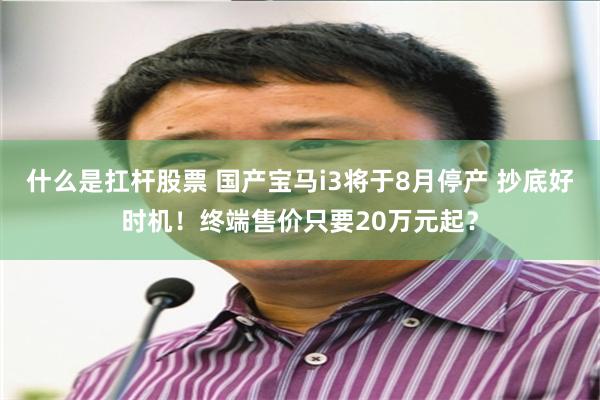 什么是扛杆股票 国产宝马i3将于8月停产 抄底好时机!终端售价只要20万元起?