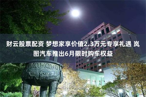 财云股票配资 梦想家享价值2.3万元专享礼遇 岚图汽车推出6月限时购车权益