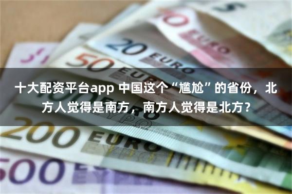 十大配资平台app 中国这个“尴尬”的省份,北方人觉得是南方,南方人觉得是北方?