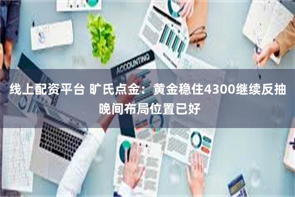 线上配资平台 旷氏点金：黄金稳住4300继续反抽 晚间布局位置已好