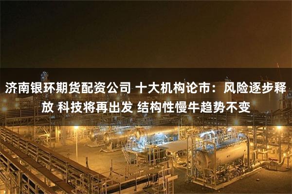 济南银环期货配资公司 十大机构论市:风险逐步释放 科技将再出发 结构性慢牛趋势不变