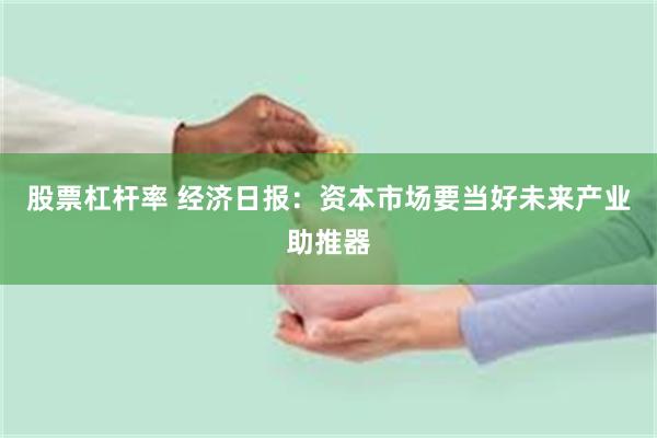 股票杠杆率 经济日报：资本市场要当好未来产业助推器