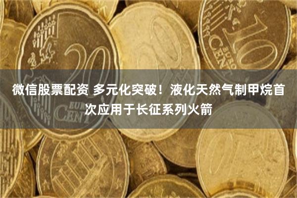 微信股票配资 多元化突破!液化天然气制甲烷首次应用于长征系列火箭