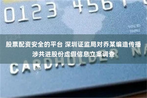 股票配资安全的平台 深圳证监局对乔某编造传播涉共进股份虚假信息立案调查