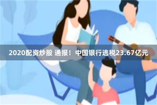2020配资炒股 通报！中国银行逃税23.67亿元