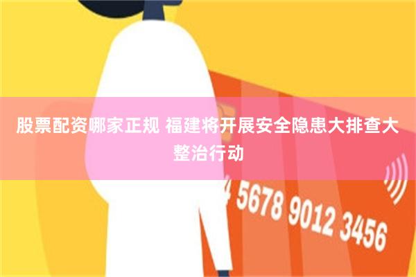 股票配资哪家正规 福建将开展安全隐患大排查大整治行动