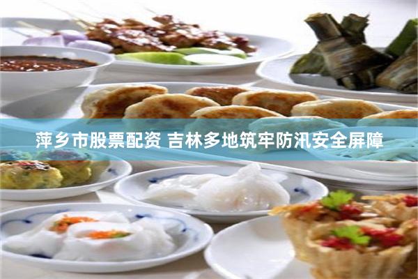 萍乡市股票配资 吉林多地筑牢防汛安全屏障