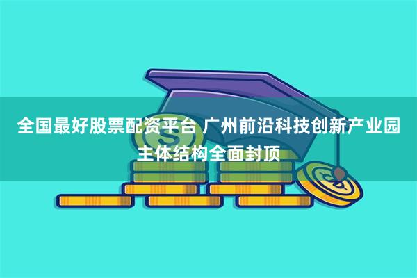 全国最好股票配资平台 广州前沿科技创新产业园主体结构全面封顶