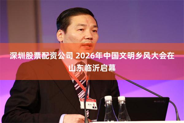 深圳股票配资公司 2026年中国文明乡风大会在山东临沂启幕