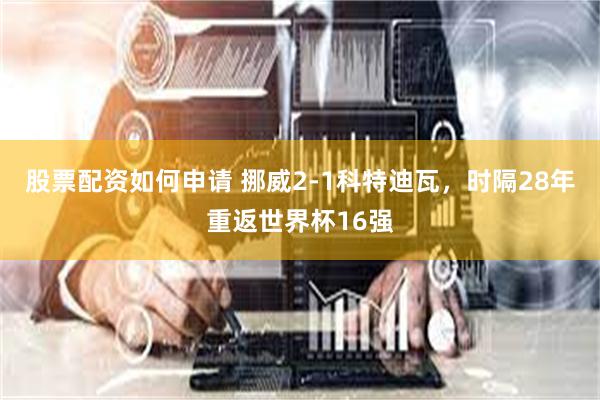 股票配资如何申请 挪威2-1科特迪瓦,时隔28年重返世界杯16强