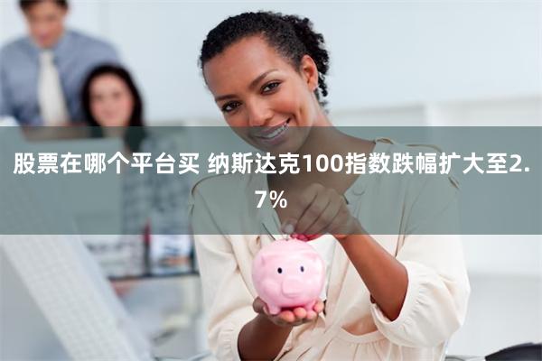 股票在哪个平台买 纳斯达克100指数跌幅扩大至2.7%