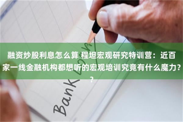 融资炒股利息怎么算 程坦宏观研究特训营:近百家一线金融机构都想听的宏观培训究竟有什么魔力?