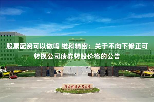 股票配资可以做吗 维科精密：关于不向下修正可转换公司债券转股价格的公告