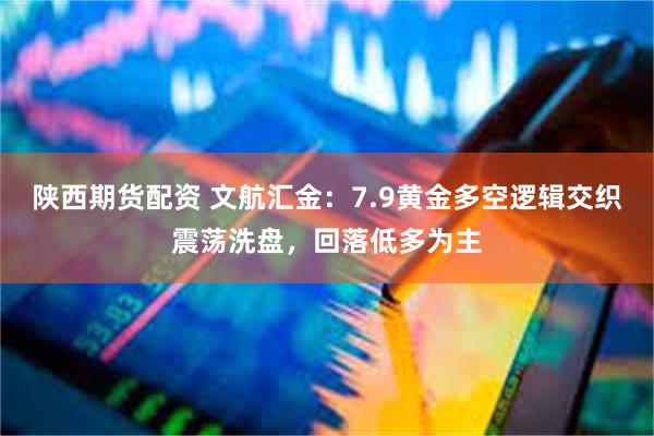 陕西期货配资 文航汇金：7.9黄金多空逻辑交织震荡洗盘，回落低多为主