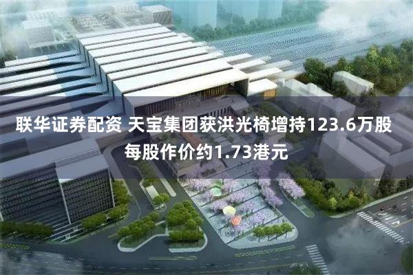 联华证券配资 天宝集团获洪光椅增持123.6万股 每股作价约1.73港元