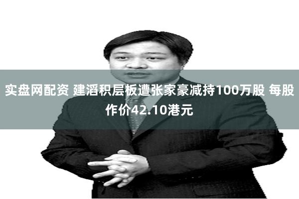 实盘网配资 建滔积层板遭张家豪减持100万股 每股作价42.10港元