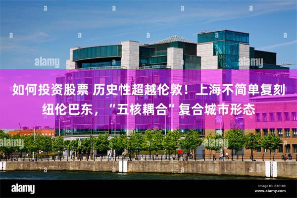 如何投资股票 历史性超越伦敦！上海不简单复刻纽伦巴东，“五核耦合”复合城市形态